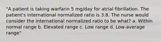 "A patient is taking warfarin 5 mg/day for atrial fibrillation. The patient's international normalized ratio is 3.8. The nurse would consider the international normalized ratio to be what? a. Within normal range b. Elevated range c. Low range d. Low-average range"