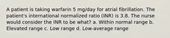 A patient is taking warfarin 5 mg/day for atrial fibrillation. The patient's international normalized ratio (INR) is 3.8. The nurse would consider the INR to be what? a. Within normal range b. Elevated range c. Low range d. Low-average range