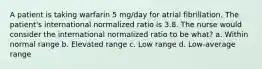 A patient is taking warfarin 5 mg/day for atrial fibrillation. The patient's international normalized ratio is 3.8. The nurse would consider the international normalized ratio to be what? a. Within normal range b. Elevated range c. Low range d. Low-average range