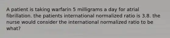 A patient is taking warfarin 5 milligrams a day for atrial fibrillation. the patients international normalized ratio is 3.8. the nurse would consider the international normalized ratio to be what?