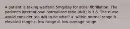 A patient is taking warfarin 5mg/day for atrial fibrillation. The patient's international normalized ratio (INR) is 3.8. The nurse would consider teh INR to be what? a. within normal range b. elevated range c. low range d. low-average range