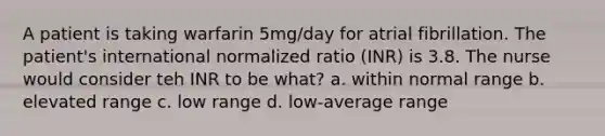 A patient is taking warfarin 5mg/day for atrial fibrillation. The patient's international normalized ratio (INR) is 3.8. The nurse would consider teh INR to be what? a. within normal range b. elevated range c. low range d. low-average range