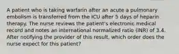 A patient who is taking warfarin after an acute a pulmonary embolism is transferred from the ICU after 5 days of heparin therapy. The nurse reviews the patient's electronic medical record and notes an international normalized ratio (INR) of 3.4. After notifying the provider of this result, which order does the nurse expect for this patient?