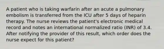 A patient who is taking warfarin after an acute a pulmonary embolism is transferred from the ICU after 5 days of heparin therapy. The nurse reviews the patient's electronic medical record and notes an international normalized ratio (INR) of 3.4. After notifying the provider of this result, which order does the nurse expect for this patient?