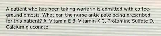 A patient who has been taking warfarin is admitted with coffee-ground emesis. What can the nurse anticipate being prescribed for this patient? A. Vitamin E B. Vitamin K C. Protamine Sulfate D. Calcium gluconate