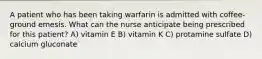 A patient who has been taking warfarin is admitted with coffee-ground emesis. What can the nurse anticipate being prescribed for this patient? A) vitamin E B) vitamin K C) protamine sulfate D) calcium gluconate