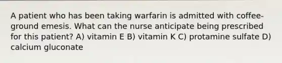 A patient who has been taking warfarin is admitted with coffee-ground emesis. What can the nurse anticipate being prescribed for this patient? A) vitamin E B) vitamin K C) protamine sulfate D) calcium gluconate