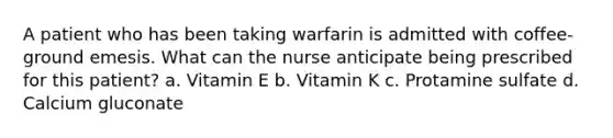 A patient who has been taking warfarin is admitted with coffee-ground emesis. What can the nurse anticipate being prescribed for this patient? a. Vitamin E b. Vitamin K c. Protamine sulfate d. Calcium gluconate