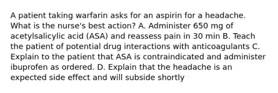 A patient taking warfarin asks for an aspirin for a headache. What is the nurse's best action? A. Administer 650 mg of acetylsalicylic acid (ASA) and reassess pain in 30 min B. Teach the patient of potential drug interactions with anticoagulants C. Explain to the patient that ASA is contraindicated and administer ibuprofen as ordered. D. Explain that the headache is an expected side effect and will subside shortly