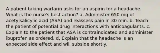 A patient taking warfarin asks for an aspirin for a headache. What is the nurse's best action? a. Administer 650 mg of acetylsalicylic acid (ASA) and reassess pain in 30 min. b. Teach the patient of potential drug interactions with anticoagulants. c. Explain to the patient that ASA is contraindicated and administer ibuprofen as ordered. d. Explain that the headache is an expected side effect and will subside shortly.