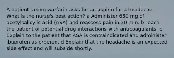 A patient taking warfarin asks for an aspirin for a headache. What is the nurse's best action? a Administer 650 mg of acetylsalicylic acid (ASA) and reassess pain in 30 min. b Teach the patient of potential drug interactions with anticoagulants. c Explain to the patient that ASA is contraindicated and administer ibuprofen as ordered. d Explain that the headache is an expected side effect and will subside shortly.