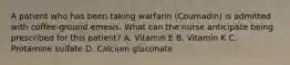 A patient who has been taking warfarin (Coumadin) is admitted with coffee-ground emesis. What can the nurse anticipate being prescribed for this patient? A. Vitamin E B. Vitamin K C. Protamine sulfate D. Calcium gluconate