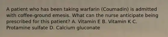 A patient who has been taking warfarin (Coumadin) is admitted with coffee-ground emesis. What can the nurse anticipate being prescribed for this patient? A. Vitamin E B. Vitamin K C. Protamine sulfate D. Calcium gluconate