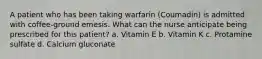 A patient who has been taking warfarin (Coumadin) is admitted with coffee-ground emesis. What can the nurse anticipate being prescribed for this patient? a. Vitamin E b. Vitamin K c. Protamine sulfate d. Calcium gluconate