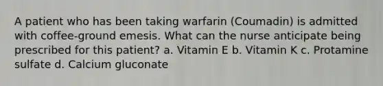 A patient who has been taking warfarin (Coumadin) is admitted with coffee-ground emesis. What can the nurse anticipate being prescribed for this patient? a. Vitamin E b. Vitamin K c. Protamine sulfate d. Calcium gluconate