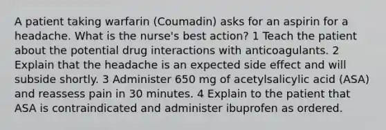 A patient taking warfarin (Coumadin) asks for an aspirin for a headache. What is the nurse's best action? 1 Teach the patient about the potential drug interactions with anticoagulants. 2 Explain that the headache is an expected side effect and will subside shortly. 3 Administer 650 mg of acetylsalicylic acid (ASA) and reassess pain in 30 minutes. 4 Explain to the patient that ASA is contraindicated and administer ibuprofen as ordered.