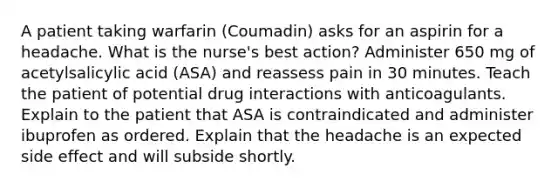 A patient taking warfarin (Coumadin) asks for an aspirin for a headache. What is the nurse's best action? Administer 650 mg of acetylsalicylic acid (ASA) and reassess pain in 30 minutes. Teach the patient of potential drug interactions with anticoagulants. Explain to the patient that ASA is contraindicated and administer ibuprofen as ordered. Explain that the headache is an expected side effect and will subside shortly.