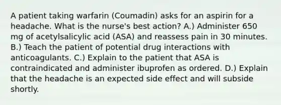 A patient taking warfarin (Coumadin) asks for an aspirin for a headache. What is the nurse's best action? A.) Administer 650 mg of acetylsalicylic acid (ASA) and reassess pain in 30 minutes. B.) Teach the patient of potential drug interactions with anticoagulants. C.) Explain to the patient that ASA is contraindicated and administer ibuprofen as ordered. D.) Explain that the headache is an expected side effect and will subside shortly.