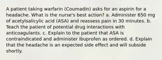 A patient taking warfarin (Coumadin) asks for an aspirin for a headache. What is the nurse's best action? a. Administer 650 mg of acetylsalicylic acid (ASA) and reassess pain in 30 minutes. b. Teach the patient of potential drug interactions with anticoagulants. c. Explain to the patient that ASA is contraindicated and administer ibuprofen as ordered. d. Explain that the headache is an expected side effect and will subside shortly.