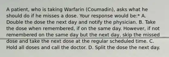 A patient, who is taking Warfarin (Coumadin), asks what he should do if he misses a dose. Your response would be:* A. Double the dose the next day and notify the physician. B. Take the dose when remembered, if on the same day. However, if not remembered on the same day but the next day, skip the missed dose and take the next dose at the regular scheduled time. C. Hold all doses and call the doctor. D. Split the dose the next day.