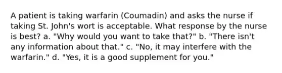 A patient is taking warfarin (Coumadin) and asks the nurse if taking St. John's wort is acceptable. What response by the nurse is best? a. "Why would you want to take that?" b. "There isn't any information about that." c. "No, it may interfere with the warfarin." d. "Yes, it is a good supplement for you."