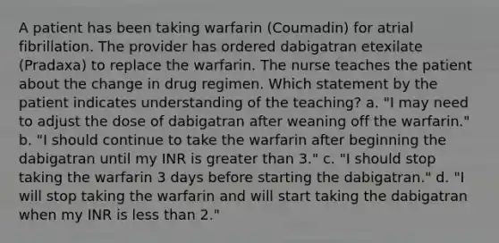 A patient has been taking warfarin (Coumadin) for atrial fibrillation. The provider has ordered dabigatran etexilate (Pradaxa) to replace the warfarin. The nurse teaches the patient about the change in drug regimen. Which statement by the patient indicates understanding of the teaching? a. "I may need to adjust the dose of dabigatran after weaning off the warfarin." b. "I should continue to take the warfarin after beginning the dabigatran until my INR is greater than 3." c. "I should stop taking the warfarin 3 days before starting the dabigatran." d. "I will stop taking the warfarin and will start taking the dabigatran when my INR is less than 2."