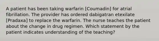 A patient has been taking warfarin [Coumadin] for atrial fibrillation. The provider has ordered dabigatran etexilate [Pradaxa] to replace the warfarin. The nurse teaches the patient about the change in drug regimen. Which statement by the patient indicates understanding of the teaching?