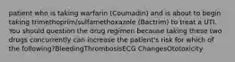 patient who is taking warfarin (Coumadin) and is about to begin taking trimethoprim/sulfamethoxazole (Bactrim) to treat a UTI. You should question the drug regimen because taking these two drugs concurrently can increase the patient's risk for which of the following?BleedingThrombosisECG ChangesOtotoxicity