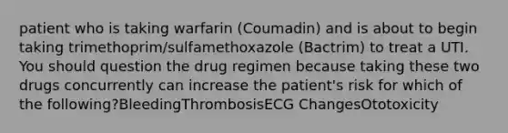 patient who is taking warfarin (Coumadin) and is about to begin taking trimethoprim/sulfamethoxazole (Bactrim) to treat a UTI. You should question the drug regimen because taking these two drugs concurrently can increase the patient's risk for which of the following?BleedingThrombosisECG ChangesOtotoxicity