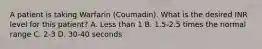 A patient is taking Warfarin (Coumadin). What is the desired INR level for this patient? A. Less than 1 B. 1.5-2.5 times the normal range C. 2-3 D. 30-40 seconds