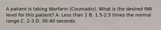 A patient is taking Warfarin (Coumadin). What is the desired INR level for this patient? A. Less than 1 B. 1.5-2.5 times the normal range C. 2-3 D. 30-40 seconds