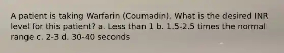 A patient is taking Warfarin (Coumadin). What is the desired INR level for this patient? a. Less than 1 b. 1.5-2.5 times the normal range c. 2-3 d. 30-40 seconds