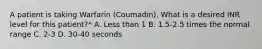 A patient is taking Warfarin (Coumadin). What is a desired INR level for this patient?* A. Less than 1 B. 1.5-2.5 times the normal range C. 2-3 D. 30-40 seconds