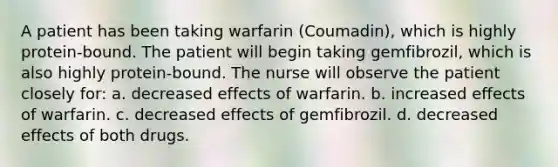 A patient has been taking warfarin (Coumadin), which is highly protein-bound. The patient will begin taking gemfibrozil, which is also highly protein-bound. The nurse will observe the patient closely for: a. decreased effects of warfarin. b. increased effects of warfarin. c. decreased effects of gemfibrozil. d. decreased effects of both drugs.