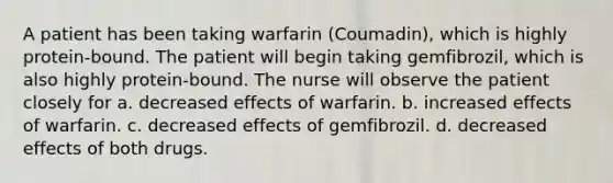 A patient has been taking warfarin (Coumadin), which is highly protein-bound. The patient will begin taking gemfibrozil, which is also highly protein-bound. The nurse will observe the patient closely for a. decreased effects of warfarin. b. increased effects of warfarin. c. decreased effects of gemfibrozil. d. decreased effects of both drugs.