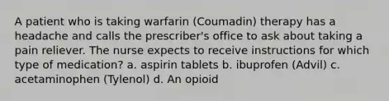 A patient who is taking warfarin (Coumadin) therapy has a headache and calls the prescriber's office to ask about taking a pain reliever. The nurse expects to receive instructions for which type of medication? a. aspirin tablets b. ibuprofen (Advil) c. acetaminophen (Tylenol) d. An opioid