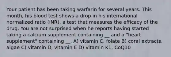 Your patient has been taking warfarin for several years. This month, his blood test shows a drop in his international normalized ratio (INR), a test that measures the efficacy of the drug. You are not surprised when he reports having started taking a calcium supplement containing __ and a "heart supplement" containing __. A) vitamin C, folate B) coral extracts, algae C) vitamin D, vitamin E D) vitamin K1, CoQ10