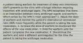 A patient taking warfarin for treatment of deep vein thrombosis (DVT) presents to the clinic with a fungal infection requiring treatment with antifungal agent. The APN recognizes that there is an interaction between many antifungal agents and warfarin. Which action by the APN is most appropriate? 1. Adjust the dose of warfarin and monitor the patient's international normalized ratio (INR) more frequently while the patient is taking the new medication. 2. Increase the dose of warfarin to counteract the effects of the new medication. 3. Hold the warfarin until the patient completes the new medication. 4. Discontinue the warfarin and start a different anticoagulant for the time the patient is taking the antifungal medication.