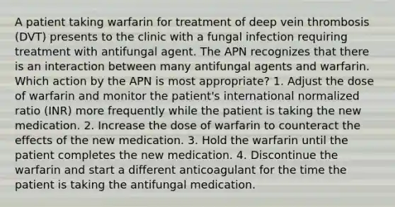 A patient taking warfarin for treatment of deep vein thrombosis (DVT) presents to the clinic with a fungal infection requiring treatment with antifungal agent. The APN recognizes that there is an interaction between many antifungal agents and warfarin. Which action by the APN is most appropriate? 1. Adjust the dose of warfarin and monitor the patient's international normalized ratio (INR) more frequently while the patient is taking the new medication. 2. Increase the dose of warfarin to counteract the effects of the new medication. 3. Hold the warfarin until the patient completes the new medication. 4. Discontinue the warfarin and start a different anticoagulant for the time the patient is taking the antifungal medication.