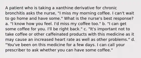 A patient who is taking a xanthine derivative for chronic bronchitis asks the nurse, "I miss my morning coffee. I can't wait to go home and have some." What is the nurse's best response? a. "I know how you feel. I'd miss my coffee too." b. "I can get some coffee for you. I'll be right back." c. "It's important not to take coffee or other caffeinated products with this medicine as it may cause an increased heart rate as well as other problems." d. "You've been on this medicine for a few days. I can call your prescriber to ask whether you can have some coffee."