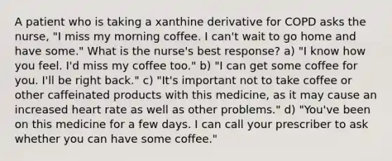 A patient who is taking a xanthine derivative for COPD asks the nurse, "I miss my morning coffee. I can't wait to go home and have some." What is the nurse's best response? a) "I know how you feel. I'd miss my coffee too." b) "I can get some coffee for you. I'll be right back." c) "It's important not to take coffee or other caffeinated products with this medicine, as it may cause an increased heart rate as well as other problems." d) "You've been on this medicine for a few days. I can call your prescriber to ask whether you can have some coffee."