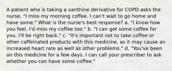 A patient who is taking a xanthine derivative for COPD asks the nurse, "I miss my morning coffee. I can't wait to go home and have some." What is the nurse's best response? a. "I know how you feel. I'd miss my coffee too." b. "I can get some coffee for you. I'll be right back." c. "It's important not to take coffee or other caffeinated products with this medicine, as it may cause an increased heart rate as well as other problems." d. "You've been on this medicine for a few days. I can call your prescriber to ask whether you can have some coffee."