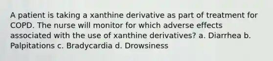 A patient is taking a xanthine derivative as part of treatment for COPD. The nurse will monitor for which adverse effects associated with the use of xanthine derivatives? a. Diarrhea b. Palpitations c. Bradycardia d. Drowsiness