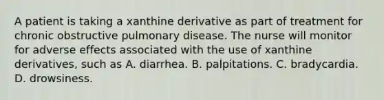 A patient is taking a xanthine derivative as part of treatment for chronic obstructive pulmonary disease. The nurse will monitor for adverse effects associated with the use of xanthine derivatives, such as A. diarrhea. B. palpitations. C. bradycardia. D. drowsiness.