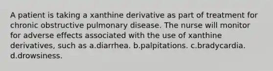 A patient is taking a xanthine derivative as part of treatment for chronic obstructive pulmonary disease. The nurse will monitor for adverse effects associated with the use of xanthine derivatives, such as a.diarrhea. b.palpitations. c.bradycardia. d.drowsiness.