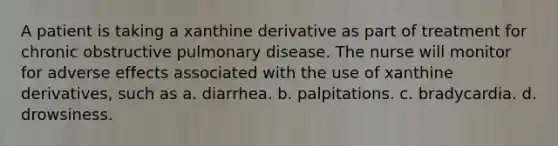 A patient is taking a xanthine derivative as part of treatment for chronic obstructive pulmonary disease. The nurse will monitor for adverse effects associated with the use of xanthine derivatives, such as a. diarrhea. b. palpitations. c. bradycardia. d. drowsiness.