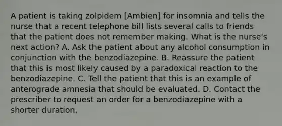 A patient is taking zolpidem [Ambien] for insomnia and tells the nurse that a recent telephone bill lists several calls to friends that the patient does not remember making. What is the nurse's next action? A. Ask the patient about any alcohol consumption in conjunction with the benzodiazepine. B. Reassure the patient that this is most likely caused by a paradoxical reaction to the benzodiazepine. C. Tell the patient that this is an example of anterograde amnesia that should be evaluated. D. Contact the prescriber to request an order for a benzodiazepine with a shorter duration.