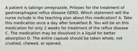 A patient is takingn omeprazole, Prilosec for the treatment of gastroesphageal reflux disease GERD. Which statement will the nurse include in the teaching plan about this medication? A. Take this medication once a day after breakfast B. You will be on this medication for only 2 weeks for treatment of the reflux disease C. The medication may be dissolved in a liquid for better absorption D. The entire capsule should be taken whole, not crushed, chewed, or opened.