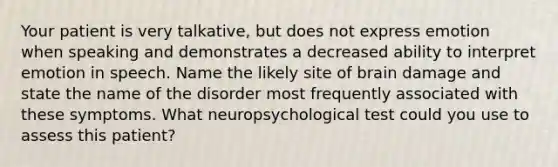 Your patient is very talkative, but does not express emotion when speaking and demonstrates a decreased ability to interpret emotion in speech. Name the likely site of brain damage and state the name of the disorder most frequently associated with these symptoms. What neuropsychological test could you use to assess this patient?