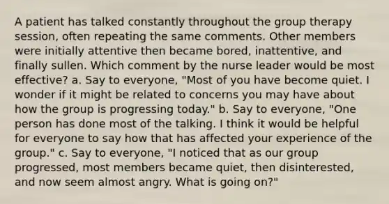 A patient has talked constantly throughout the group therapy session, often repeating the same comments. Other members were initially attentive then became bored, inattentive, and finally sullen. Which comment by the nurse leader would be most effective? a. Say to everyone, "Most of you have become quiet. I wonder if it might be related to concerns you may have about how the group is progressing today." b. Say to everyone, "One person has done most of the talking. I think it would be helpful for everyone to say how that has affected your experience of the group." c. Say to everyone, "I noticed that as our group progressed, most members became quiet, then disinterested, and now seem almost angry. What is going on?"